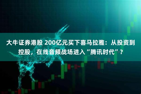 大牛证券港股 200亿元买下喜马拉雅：从投资到控股，在线音频战场进入“腾讯时代”？