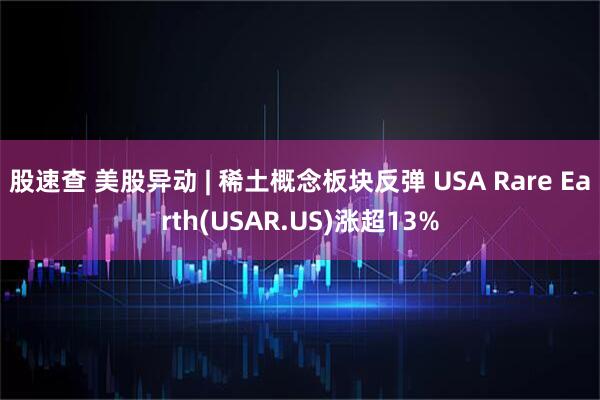 股速查 美股异动 | 稀土概念板块反弹 USA Rare Earth(USAR.US)涨超13%