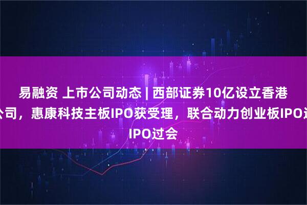 易融资 上市公司动态 | 西部证券10亿设立香港子公司，惠康科技主板IPO获受理，联合动力创业板IPO过会