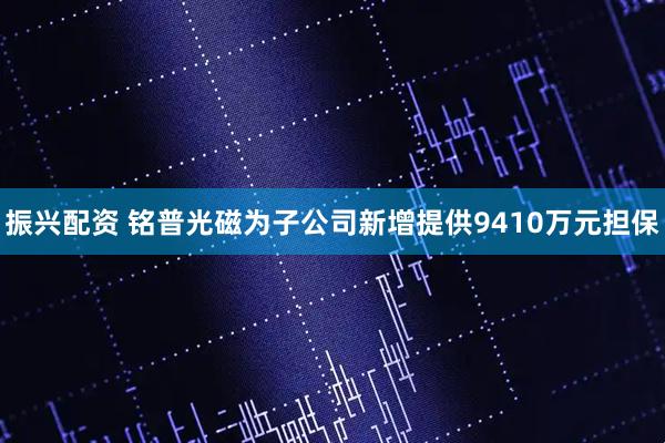 振兴配资 铭普光磁为子公司新增提供9410万元担保