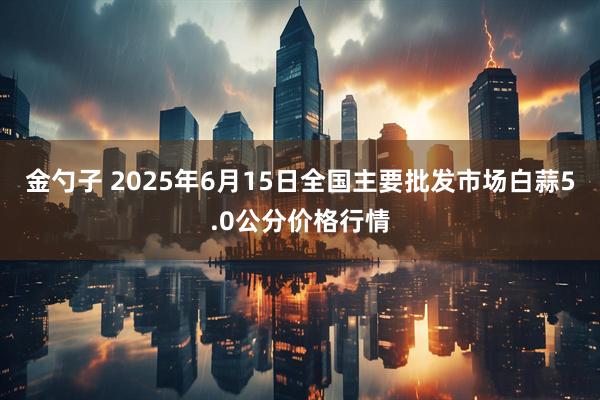 金勺子 2025年6月15日全国主要批发市场白蒜5.0公分价格行情