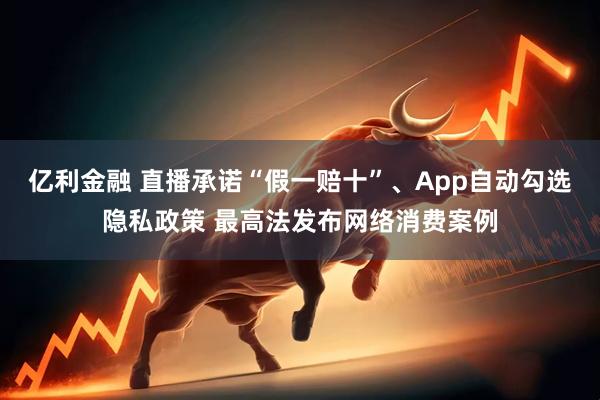 亿利金融 直播承诺“假一赔十”、App自动勾选隐私政策 最高法发布网络消费案例
