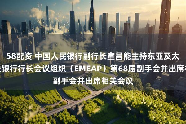 58配资 中国人民银行副行长宣昌能主持东亚及太平洋中央银行行长会议组织（EMEAP）第68届副手会并出席相关会议