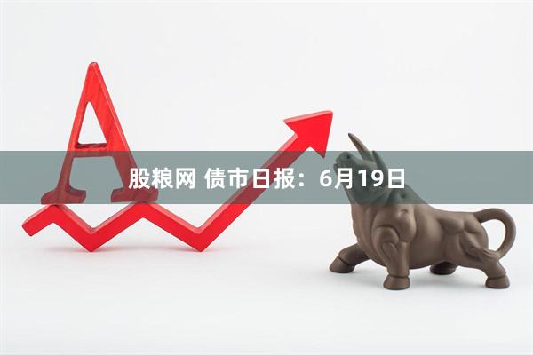 股粮网 债市日报：6月19日