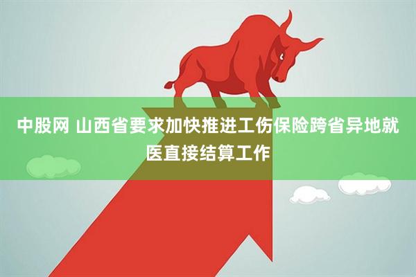 中股网 山西省要求加快推进工伤保险跨省异地就医直接结算工作