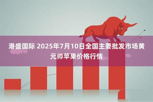 港盛国际 2025年7月10日全国主要批发市场黄元帅苹果价格行情