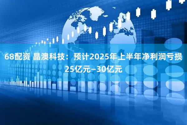 68配资 晶澳科技：预计2025年上半年净利润亏损25亿元—30亿元