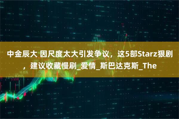 中金辰大 因尺度太大引发争议，这5部Starz狠剧，建议收藏慢刷_爱情_斯巴达克斯_The