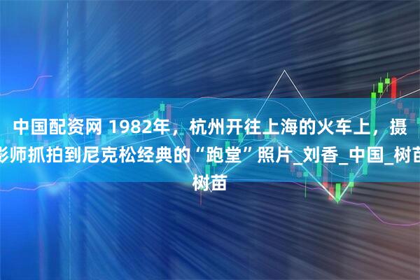 中国配资网 1982年，杭州开往上海的火车上，摄影师抓拍到尼克松经典的“跑堂”照片_刘香_中国_树苗