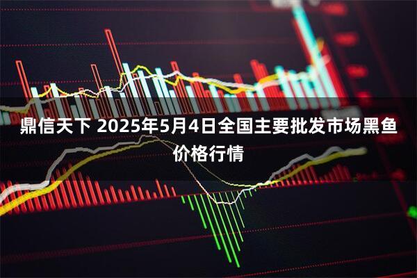 鼎信天下 2025年5月4日全国主要批发市场黑鱼价格行情