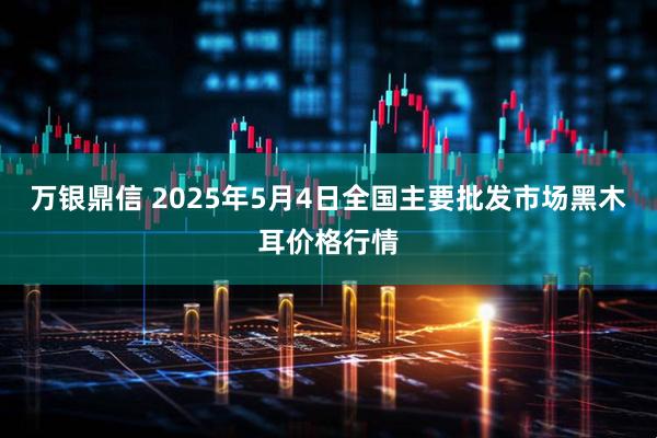 万银鼎信 2025年5月4日全国主要批发市场黑木耳价格行情