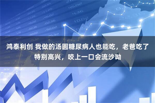 鸿泰利创 我做的汤圆糖尿病人也能吃，老爸吃了特别高兴，咬上一口会流沙呦